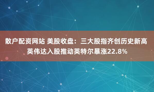 散户配资网站 美股收盘：三大股指齐创历史新高 英伟达入股推动英特尔暴涨22.8%