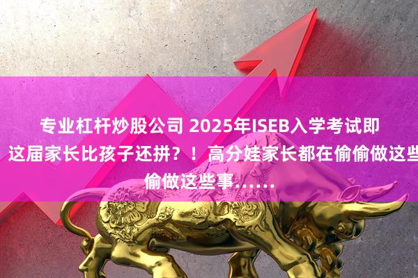 专业杠杆炒股公司 2025年ISEB入学考试即将开考！这届家长比孩子还拼？！高分娃家长都在偷偷做这些事……