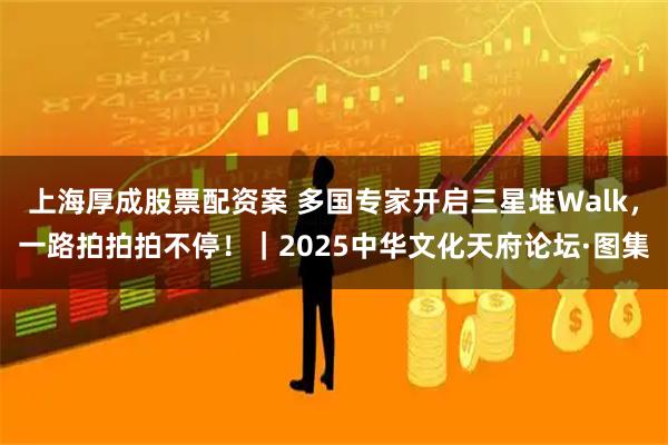 上海厚成股票配资案 多国专家开启三星堆Walk，一路拍拍拍不停！｜2025中华文化天府论坛·图集