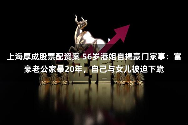 上海厚成股票配资案 56岁港姐自揭豪门家事：富豪老公家暴20年，自己与女儿被迫下跪