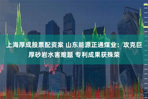 上海厚成股票配资案 山东能源正通煤业：攻克巨厚砂岩水害难题 专利成果获殊荣