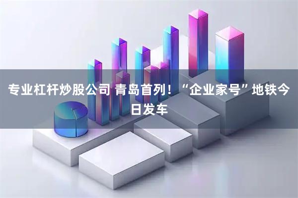 专业杠杆炒股公司 青岛首列！“企业家号”地铁今日发车