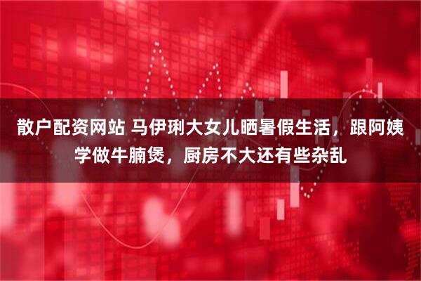 散户配资网站 马伊琍大女儿晒暑假生活，跟阿姨学做牛腩煲，厨房不大还有些杂乱