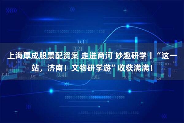 上海厚成股票配资案 走进商河 妙趣研学丨“这一站，济南！文物研学游”收获满满！
