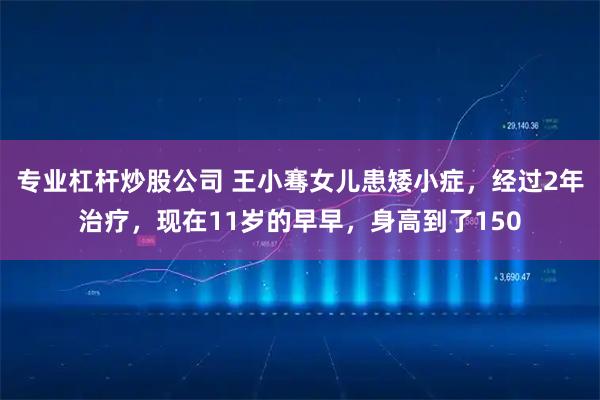 专业杠杆炒股公司 王小骞女儿患矮小症，经过2年治疗，现在11岁的早早，身高到了150