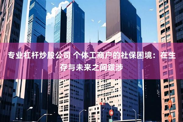 专业杠杆炒股公司 个体工商户的社保困境：在生存与未来之间跋涉