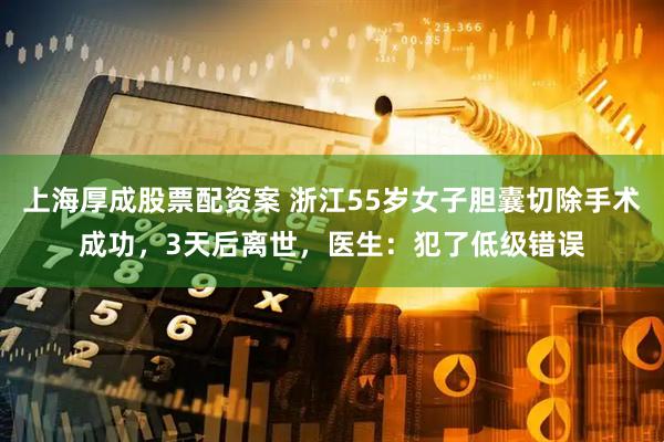 上海厚成股票配资案 浙江55岁女子胆囊切除手术成功，3天后离世，医生：犯了低级错误