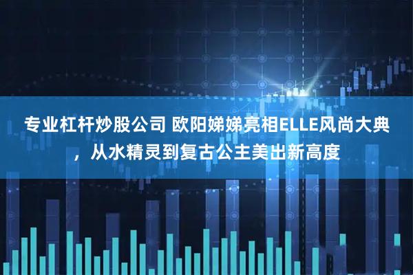 专业杠杆炒股公司 欧阳娣娣亮相ELLE风尚大典，从水精灵到复古公主美出新高度