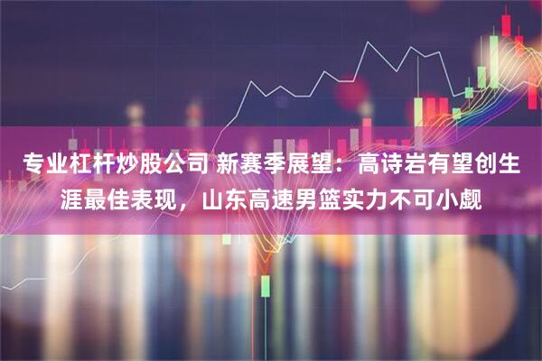 专业杠杆炒股公司 新赛季展望：高诗岩有望创生涯最佳表现，山东高速男篮实力不可小觑