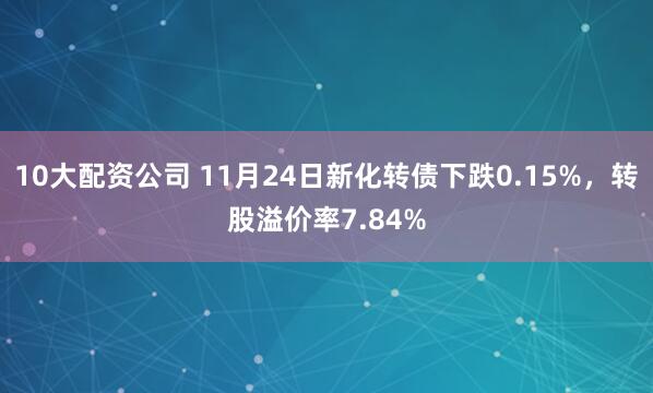 10大配资公司 11月24日新化转债下跌0.15%，转股溢价率7.84%