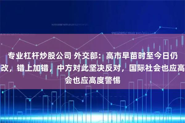 专业杠杆炒股公司 外交部：高市早苗时至今日仍不思悔改，错上加错，中方对此坚决反对，国际社会也应高度警惕