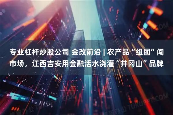 专业杠杆炒股公司 金改前沿 | 农产品“组团”闯市场，江西吉安用金融活水浇灌“井冈山”品牌