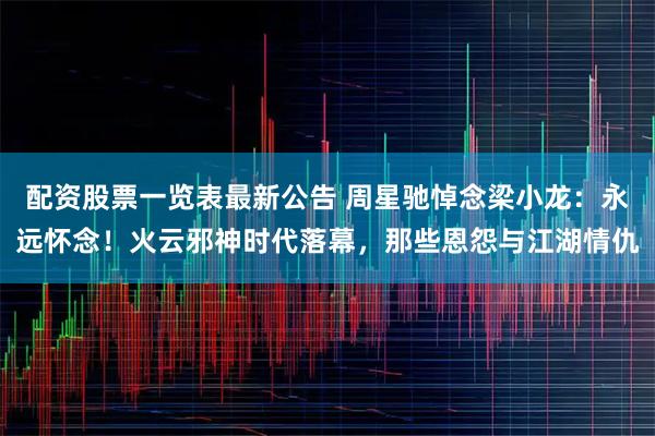 配资股票一览表最新公告 周星驰悼念梁小龙：永远怀念！火云邪神时代落幕，那些恩怨与江湖情仇