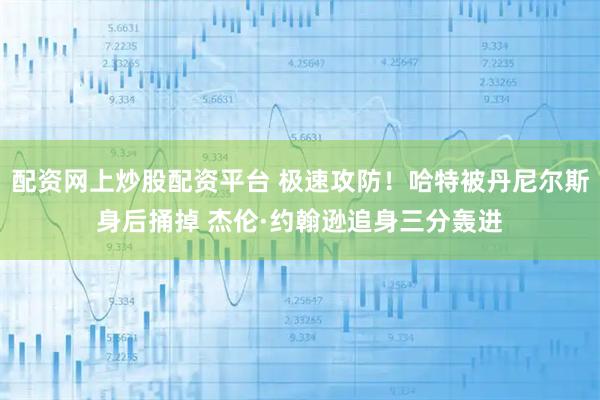 配资网上炒股配资平台 极速攻防！哈特被丹尼尔斯身后捅掉 杰伦·约翰逊追身三分轰进