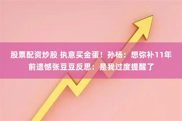股票配资炒股 执意买金蛋！孙杨：想弥补11年前遗憾张豆豆反思：是我过度提醒了