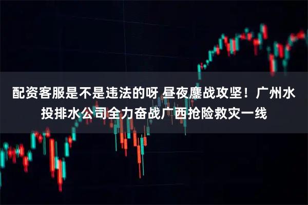 配资客服是不是违法的呀 昼夜鏖战攻坚!广州水投排水公司全力奋战广西抢险救灾一线