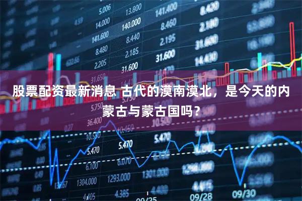 股票配资最新消息 古代的漠南漠北，是今天的内蒙古与蒙古国吗？