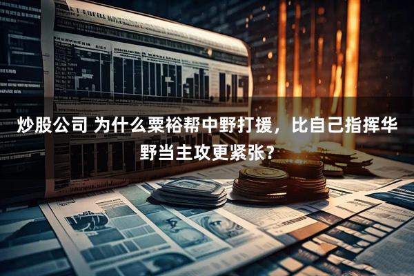 炒股公司 为什么粟裕帮中野打援，比自己指挥华野当主攻更紧张？