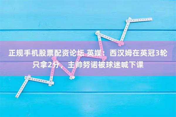正规手机股票配资论坛 英媒：西汉姆在英冠3轮只拿2分，主帅努诺被球迷喊下课