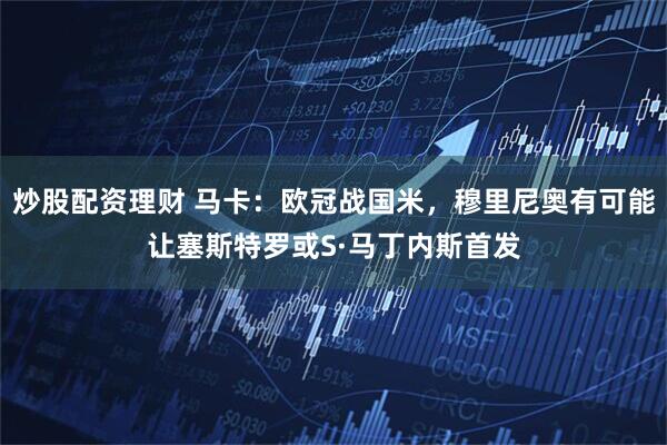 炒股配资理财 马卡：欧冠战国米，穆里尼奥有可能让塞斯特罗或S·马丁内斯首发