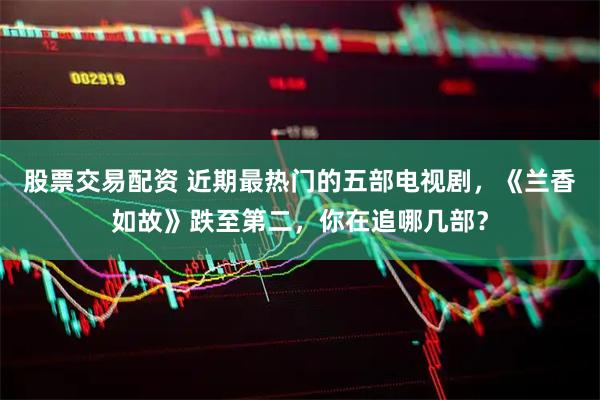 股票交易配资 近期最热门的五部电视剧，《兰香如故》跌至第二，你在追哪几部？